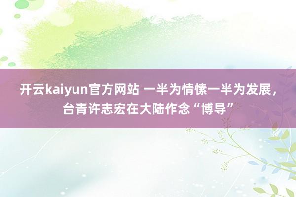 开云kaiyun官方网站 一半为情愫一半为发展，台青许志宏在大陆作念“博导”