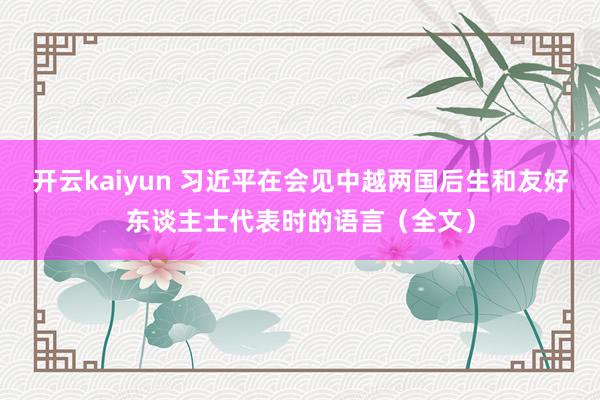 开云kaiyun 习近平在会见中越两国后生和友好东谈主士代表时的语言（全文）