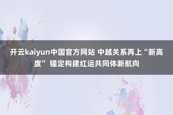 开云kaiyun中国官方网站 中越关系再上“新高度” 锚定构建红运共同体新航向