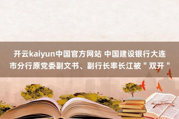 开云kaiyun中国官方网站 中国建设银行大连市分行原党委副文书、副行长率长江被＂双开＂