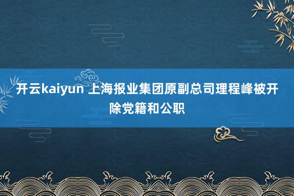 开云kaiyun 上海报业集团原副总司理程峰被开除党籍和公职