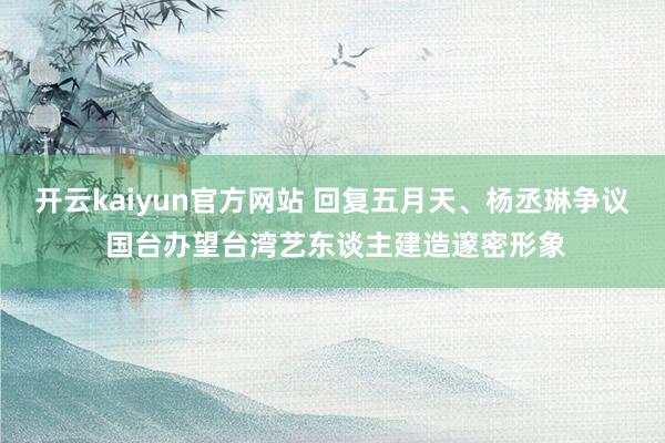 开云kaiyun官方网站 回复五月天、杨丞琳争议 国台办望台湾艺东谈主建造邃密形象