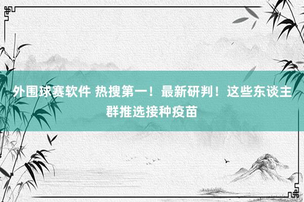 外围球赛软件 热搜第一！最新研判！这些东谈主群推选接种疫苗