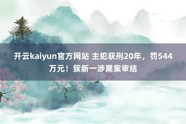 开云kaiyun官方网站 主犯获刑20年，罚544万元！簇新一涉黑案审结