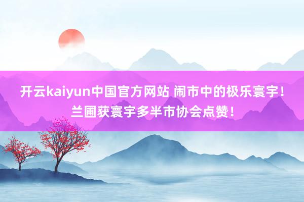 开云kaiyun中国官方网站 闹市中的极乐寰宇！兰圃获寰宇多半市协会点赞！