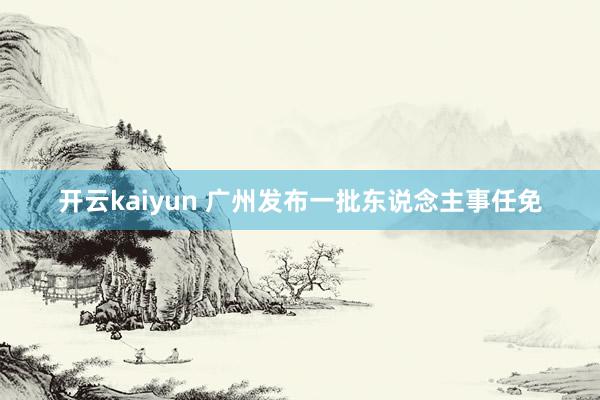 开云kaiyun 广州发布一批东说念主事任免