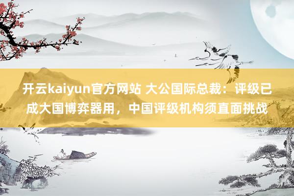 开云kaiyun官方网站 大公国际总裁：评级已成大国博弈器用，中国评级机构须直面挑战