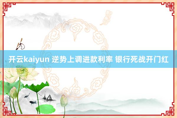 开云kaiyun 逆势上调进款利率 银行死战开门红