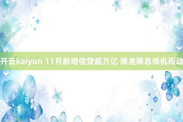 开云kaiyun 11月新增信贷超万亿 降准降息择机而动