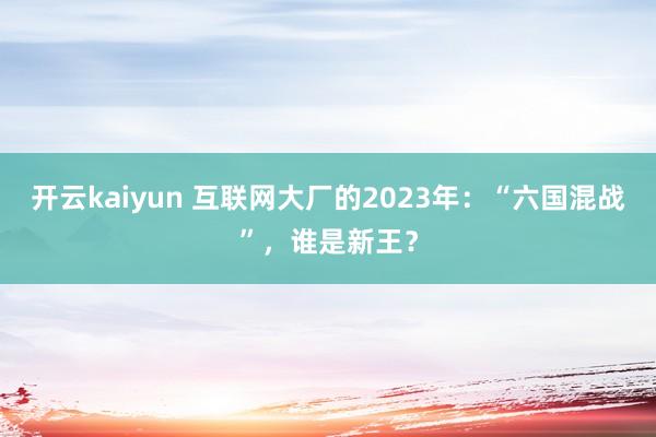 开云kaiyun 互联网大厂的2023年：“六国混战”，谁是新王？