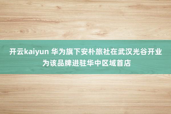 开云kaiyun 华为旗下安朴旅社在武汉光谷开业 为该品牌进驻华中区域首店