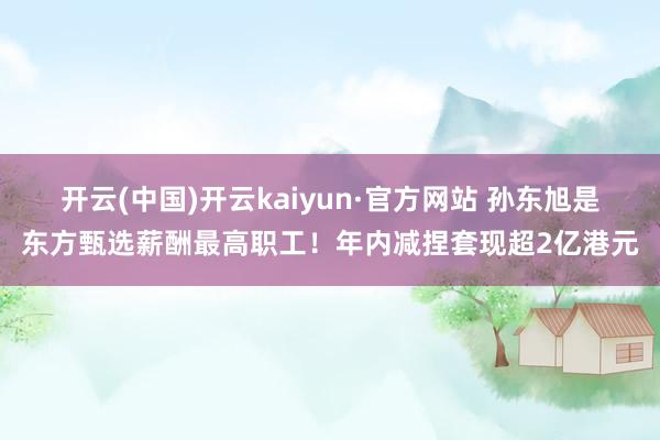 开云(中国)开云kaiyun·官方网站 孙东旭是东方甄选薪酬最高职工！年内减捏套现超2亿港元