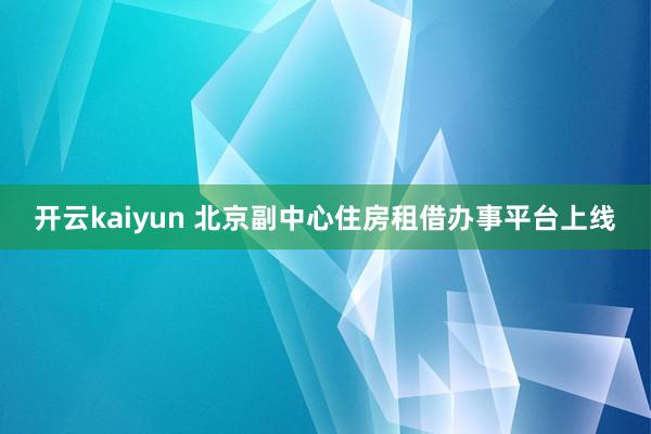 开云kaiyun 北京副中心住房租借办事平台上线