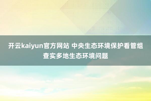 开云kaiyun官方网站 中央生态环境保护看管组查实多地生态环境问题