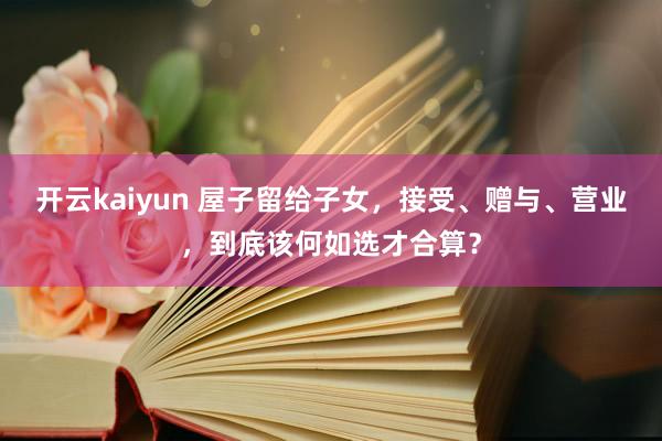 开云kaiyun 屋子留给子女，接受、赠与、营业，到底该何如选才合算？