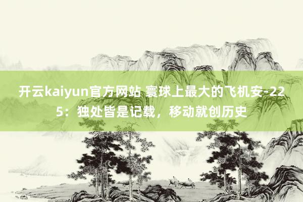 开云kaiyun官方网站 寰球上最大的飞机安-225：独处皆是记载，移动就创历史