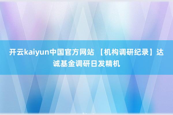 开云kaiyun中国官方网站 【机构调研纪录】达诚基金调研日发精机