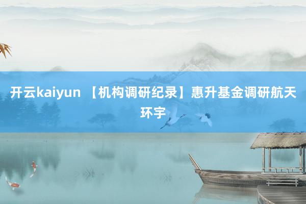 开云kaiyun 【机构调研纪录】惠升基金调研航天环宇