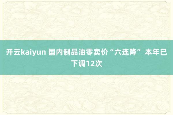 开云kaiyun 国内制品油零卖价“六连降” 本年已下调12次