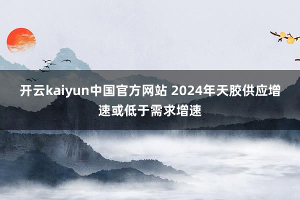 开云kaiyun中国官方网站 2024年天胶供应增速或低于需求增速