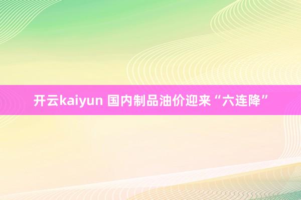 开云kaiyun 国内制品油价迎来“六连降”