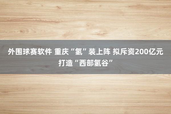 外围球赛软件 重庆“氢”装上阵 拟斥资200亿元打造“西部氢谷”