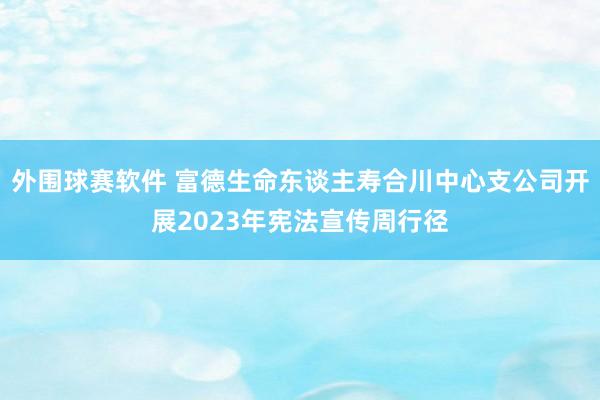 外围球赛软件 富德生命东谈主寿合川中心支公司开展2023年宪法宣传周行径