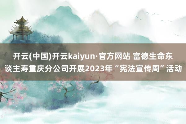 开云(中国)开云kaiyun·官方网站 富德生命东谈主寿重庆分公司开展2023年“宪法宣传周”活动