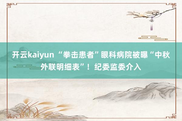 开云kaiyun “拳击患者”眼科病院被曝“中秋外联明细表”！纪委监委介入