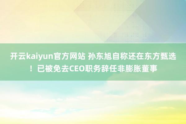 开云kaiyun官方网站 孙东旭自称还在东方甄选！已被免去CEO职务辞任非膨胀董事