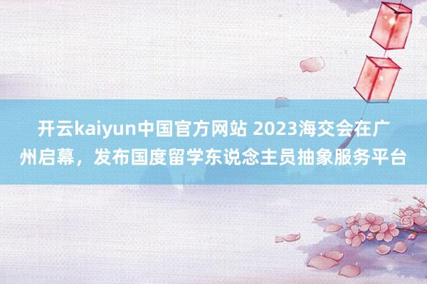 开云kaiyun中国官方网站 2023海交会在广州启幕，发布国度留学东说念主员抽象服务平台