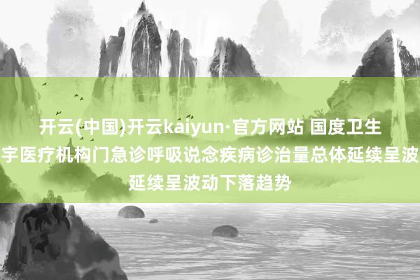 开云(中国)开云kaiyun·官方网站 国度卫生健康委：寰宇医疗机构门急诊呼吸说念疾病诊治量总体延续呈波动下落趋势