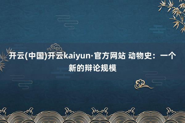 开云(中国)开云kaiyun·官方网站 动物史：一个新的辩论规模