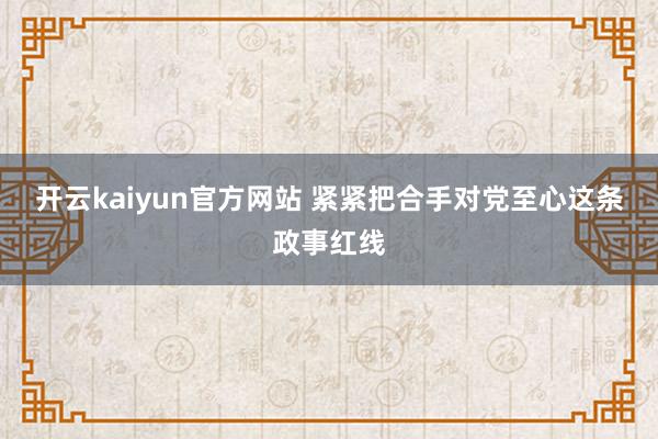 开云kaiyun官方网站 紧紧把合手对党至心这条政事红线