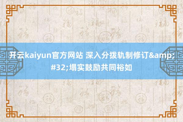 开云kaiyun官方网站 深入分拨轨制修订&#32;塌实鼓励共同裕如