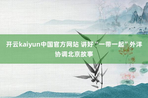 开云kaiyun中国官方网站 讲好“一带一起”外洋协调北京故事