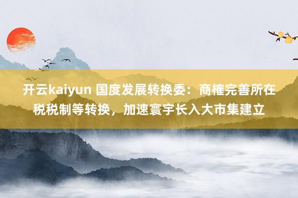 开云kaiyun 国度发展转换委：商榷完善所在税税制等转换，加速寰宇长入大市集建立