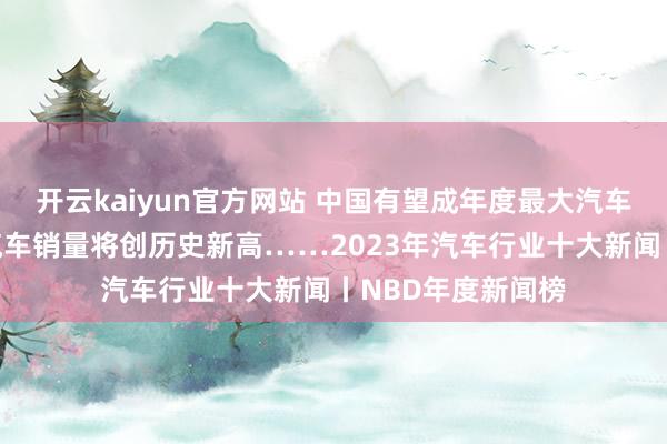 开云kaiyun官方网站 中国有望成年度最大汽车出口国，新能源汽车销量将创历史新高……2023年汽车行业十大新闻丨NBD年度新闻榜