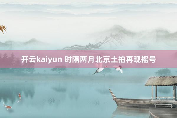 开云kaiyun 时隔两月北京土拍再现摇号