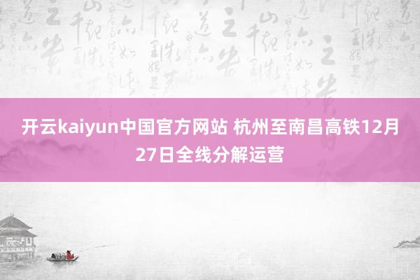 开云kaiyun中国官方网站 杭州至南昌高铁12月27日全线分解运营