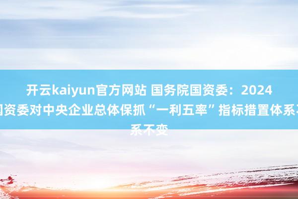 开云kaiyun官方网站 国务院国资委：2024年国资委对中央企业总体保抓“一利五率”指标措置体系不变