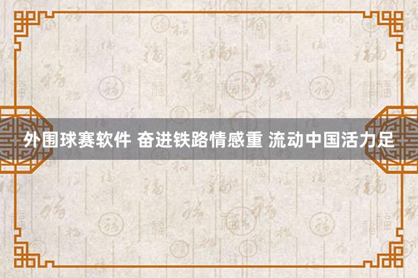 外围球赛软件 奋进铁路情感重 流动中国活力足