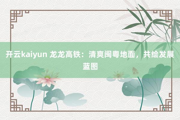 开云kaiyun 龙龙高铁：清爽闽粤地面，共绘发展蓝图