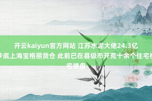 开云kaiyun官方网站 江苏水泥大佬24.3亿元抄底上海宝格丽货仓 此前已在县级市开荒十余个住宅楼盘