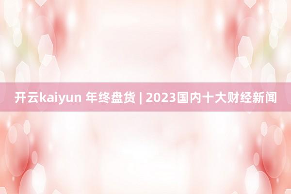 开云kaiyun 年终盘货 | 2023国内十大财经新闻