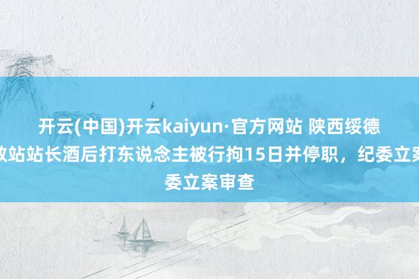 开云(中国)开云kaiyun·官方网站 陕西绥德县援救站站长酒后打东说念主被行拘15日并停职，纪委立案审查