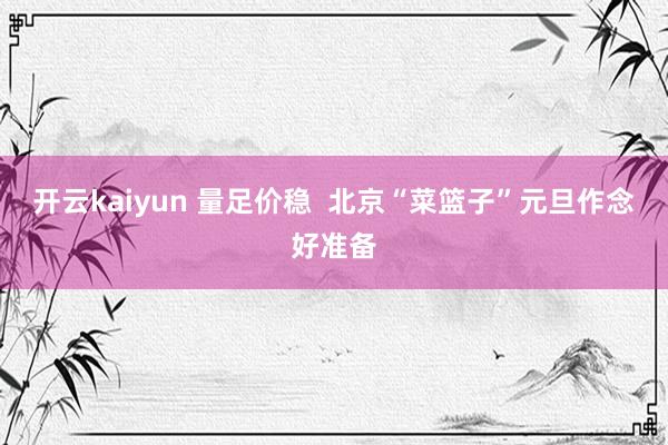 开云kaiyun 量足价稳  北京“菜篮子”元旦作念好准备