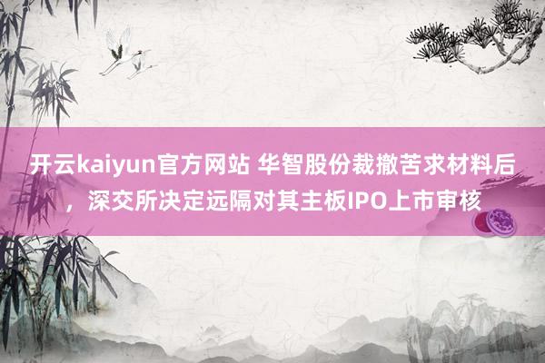 开云kaiyun官方网站 华智股份裁撤苦求材料后，深交所决定远隔对其主板IPO上市审核