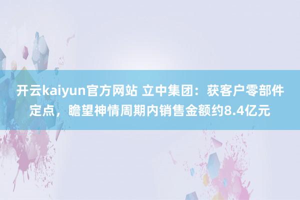 开云kaiyun官方网站 立中集团：获客户零部件定点，瞻望神情周期内销售金额约8.4亿元