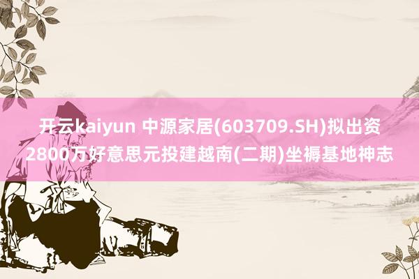 开云kaiyun 中源家居(603709.SH)拟出资2800万好意思元投建越南(二期)坐褥基地神志